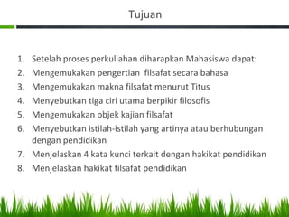 Tujuan
1. Setelah proses perkuliahan diharapkan Mahasiswa dapat:
2. Mengemukakan pengertian filsafat secara bahasa
3. Mengemukakan makna filsafat menurut Titus
4. Menyebutkan tiga ciri utama berpikir filosofis
5. Mengemukakan objek kajian filsafat
6. Menyebutkan istilah-istilah yang artinya atau berhubungan
dengan pendidikan
7. Menjelaskan 4 kata kunci terkait dengan hakikat pendidikan
8. Menjelaskan hakikat filsafat pendidikan
 