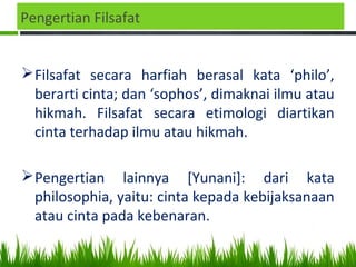 Pengertian Filsafat
Filsafat secara harfiah berasal kata ‘philo’,
berarti cinta; dan ‘sophos’, dimaknai ilmu atau
hikmah. Filsafat secara etimologi diartikan
cinta terhadap ilmu atau hikmah.
Pengertian lainnya [Yunani]: dari kata
philosophia, yaitu: cinta kepada kebijaksanaan
atau cinta pada kebenaran.
 