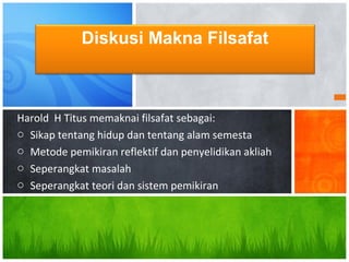 Harold H Titus memaknai filsafat sebagai:
o Sikap tentang hidup dan tentang alam semesta
o Metode pemikiran reflektif dan penyelidikan akliah
o Seperangkat masalah
o Seperangkat teori dan sistem pemikiran
Diskusi Makna Filsafat
 