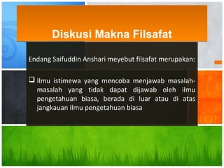Endang Saifuddin Anshari meyebut filsafat merupakan:
 Ilmu istimewa yang mencoba menjawab masalah-
masalah yang tidak dapat dijawab oleh ilmu
pengetahuan biasa, berada di luar atau di atas
jangkauan ilmu pengetahuan biasa
Diskusi Makna FilsafatDiskusi Makna Filsafat
 