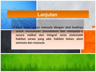  Hasil daya upaya manusia dengan akal budinya
untuk memahami (mendalami dan menyelami)
secara radikal dan integral serta sistematik
hakikat sarwa yang ada: hakikat tuhan, alam
semesta dan manusia
LanjutanLanjutan
 