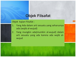 Objek kajian Filsafat :
1. Yang Ada dalam arti sesuatu yang seharusnya
ada (wajib al-wujud)
2. Yang mungkin ada(mumkin al-wujud) dalam
arti sesuatu yang ada karena ada wajib al-
wujud
Objek Filsafat
 