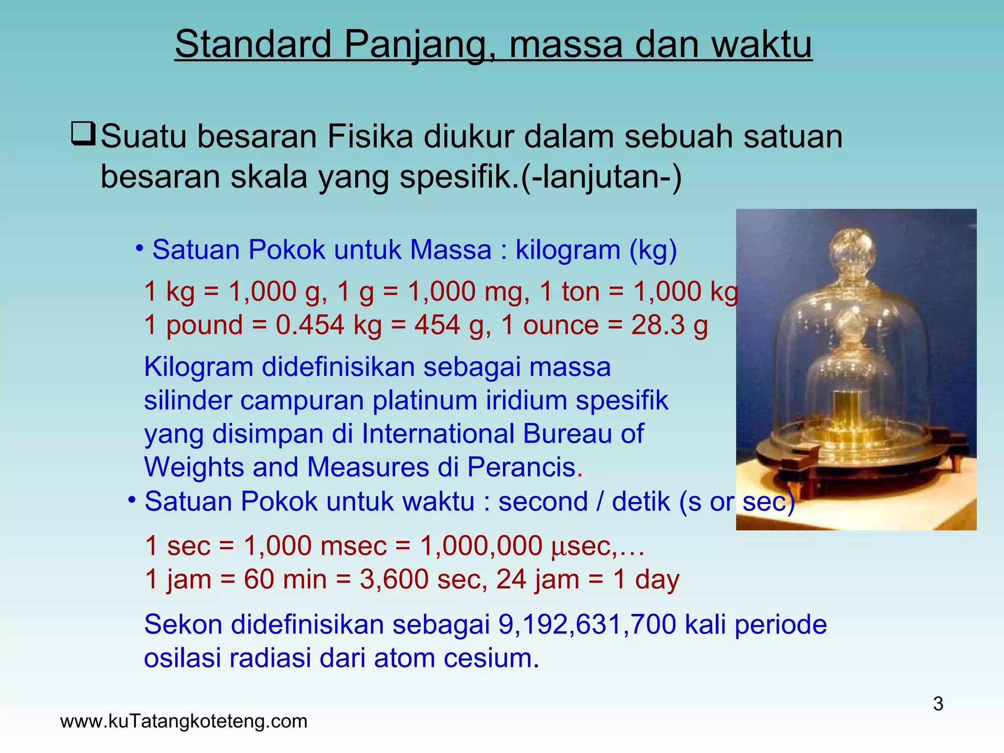 Standard Panjang, massa dan waktu www.kuTatangkoteteng.com Satuan Pokok untuk Massa : kilogram (kg) 1 kg = 1,000 g, 1 g = 1,000 mg, 1 ton = 1,000 kg 1 pound = 0.454 kg = 454 g, 1 ounce = 28.3 g  Kilogram didefinisikan sebagai massa silinder campuran platinum iridium spesifik yang disimpan di International Bureau of Weights and Measures di Perancis . Satuan Pokok untuk waktu   : second / detik (s or sec) 1 sec = 1,000 msec = 1,000,000   sec,… 1 jam = 60 min = 3,600 sec, 24 jam = 1 day  Sekon didefinisikan sebagai 9,192,631,700 kali periode osilasi radiasi dari atom cesium. Suatu besaran Fisika diukur dalam sebuah satuan besaran skala yang spesifik.(-lanjutan-) 