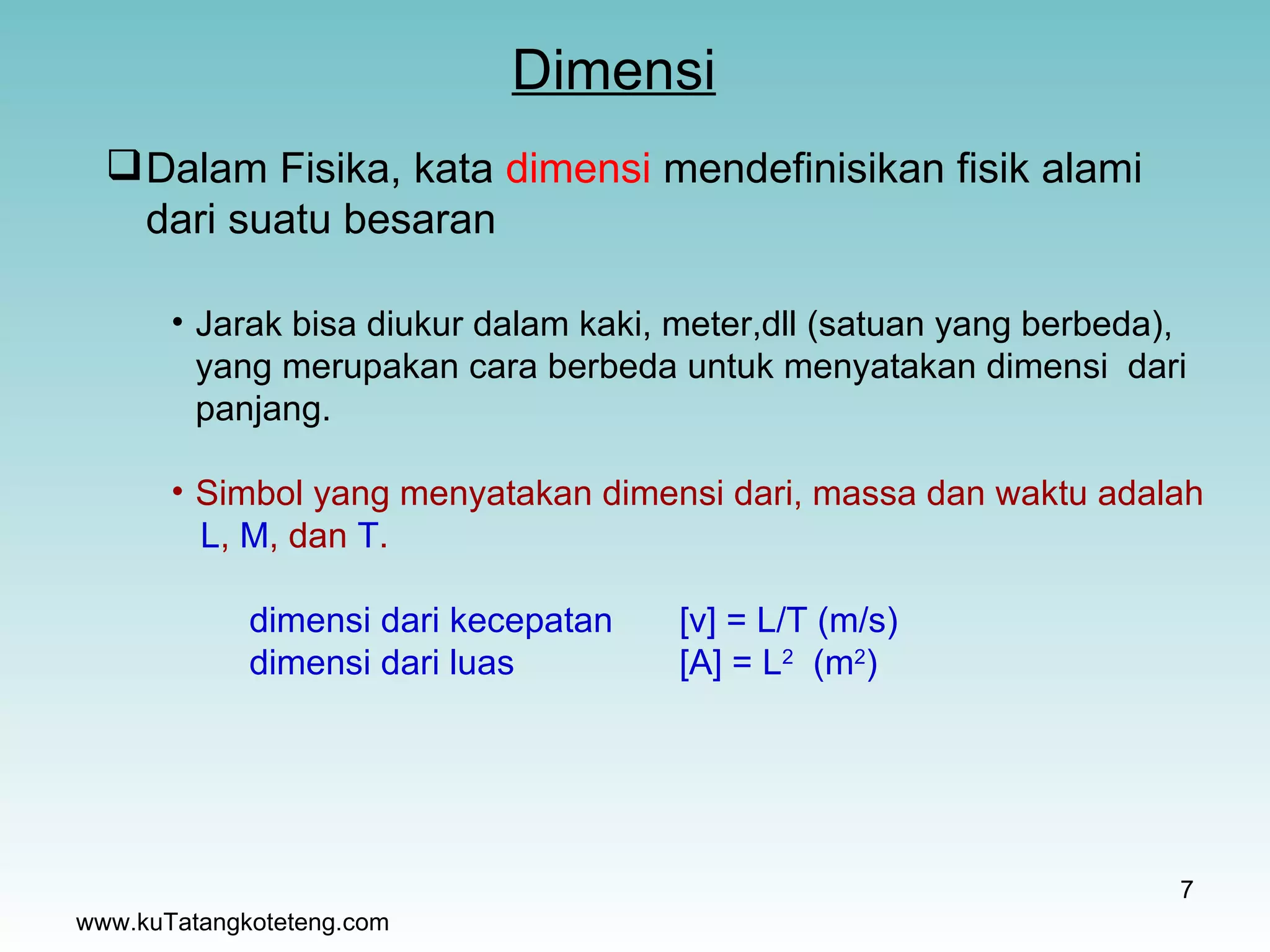 Dimensi www.kuTatangkoteteng.com Dalam Fisika, kata  dimensi  mendefinisikan fisik alami dari suatu besaran Jarak bisa diukur dalam kaki, meter,dll (satuan yang berbeda),  yang merupakan cara berbeda untuk menyatakan dimensi  dari panjang. Simbol yang menyatakan dimensi dari, massa dan waktu adalah L ,  M , dan  T . dimensi dari kecepatan  [v] = L/T (m/s) dimensi dari luas  [A] = L 2   (m 2 ) 
