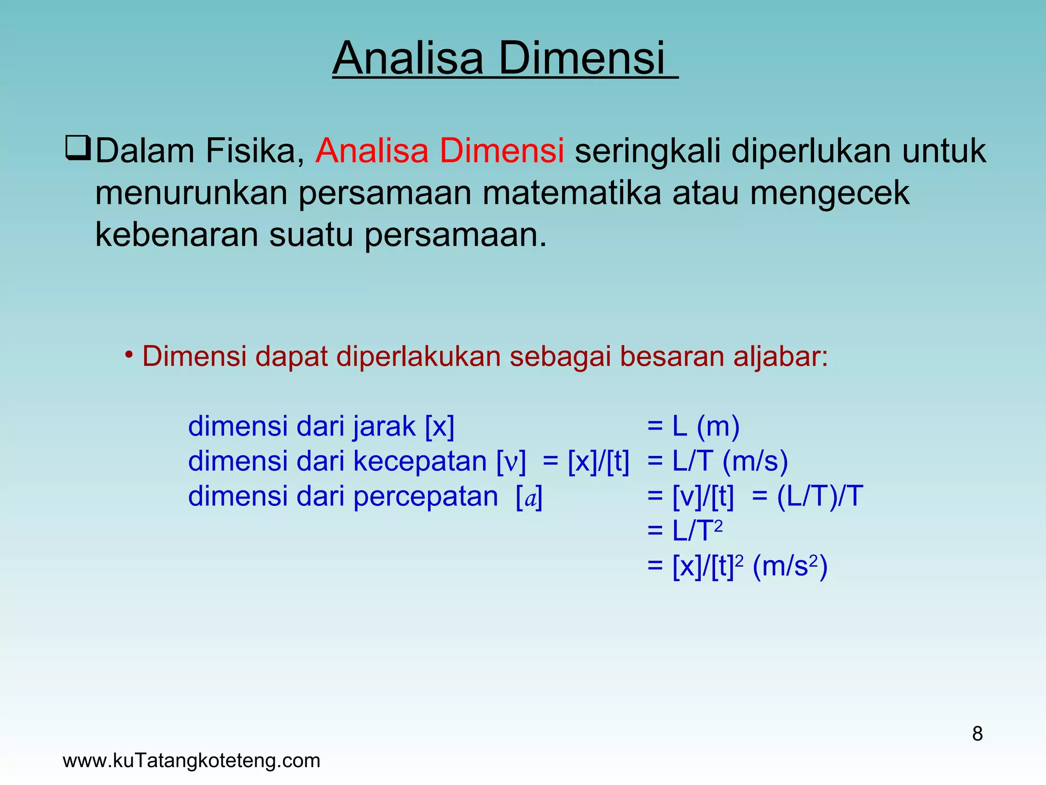 Analisa Dimensi  www.kuTatangkoteteng.com Dalam Fisika,  Analisa Dimensi  seringkali diperlukan untuk menurunkan persamaan matematika atau mengecek kebenaran suatu persamaan. Dimensi dapat diperlakukan sebagai besaran aljabar: dimensi dari jarak [x] = L (m) dimensi dari kecepatan [  ] = [x]/[t] = L/T (m/s) dimensi dari percepatan  [ a ] = [v]/[t] = (L/T)/T = L/T 2   = [x]/[t] 2  (m/s 2 ) 