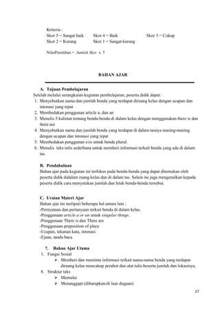 17
Kriteria :
Skor 5 = Sangat baik Skor 4 = Baik Skor 3 = Cukup
Skor 2 = Kurang Skor 1 = Sangat kurang
NilaiPerolehan = Jumlah Skor x 5
BAHAN AJAR
A. Tujuan Pembelajaran
Setelah melalui serangkaian kegiatan pembelajaran, peserta didik dapat:
1. Menyebutkan nama dan jumlah benda yang terdapat diruang kelas dengan ucapan dan
intonasi yang tepat
2. Membedakan penggunan article a, dan an
3. Menulis 5 kalimat tentang benda-benda di dalam kelas dengan menggunakan there is dan
there are
4. Menyebutkan nama dan jumlah benda yang terdapat di dalam tasnya masing-masing
dengan ucapan dan intonasi yang tepat
5. Membedakan penggunan s/es untuk benda plural.
6. Menulis teks tulis sederhana untuk memberi informasi terkait benda yang ada di dalam
tas.
B. Pendahuluan
Bahan ajar pada kegiatan ini terfokus pada benda-benda yang dapat ditemukan oleh
peserta didik didalam ruang kelas dan di dalam tas. Selain itu juga mengenalkan kepada
peserta didik cara menyatakan jumlah dan letak benda-benda tersebut.
C. Uraian Materi Ajar
Bahan ajar ini meliputi beberapa hal antara lain :
-Pernyataan dan pertanyaan terkait benda di dalam kelas.
-Penggunaan article a or an untuk singular things.
-Penggunaan There is dan There are
-Penggunaan preposition of place
-Ucapan, tekanan kata, intonasi
-Ejaan, tanda baca
7. Bahan Ajar Utama
1. Fungsi Sosial
 Memberi dan meminta informasi terkait nama-nama benda yang terdapat
diruang kelas mencakup perabot dan alat tulis beserta jumlah dan lokasinya.
8. Struktur teks
 Memulai
 Menanggapi (diharapkan/di luar dugaan)
 