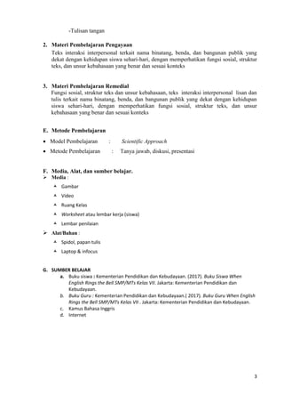 3
-Tulisan tangan
2. Materi Pembelajaran Pengayaan
Teks interaksi interpersonal terkait nama binatang, benda, dan bangunan publik yang
dekat dengan kehidupan siswa sehari-hari, dengan memperhatikan fungsi sosial, struktur
teks, dan unsur kebahasaan yang benar dan sesuai konteks
3. Materi Pembelajaran Remedial
Fungsi sosial, struktur teks dan unsur kebahasaan, teks interaksi interpersonal lisan dan
tulis terkait nama binatang, benda, dan bangunan publik yang dekat dengan kehidupan
siswa sehari-hari, dengan memperhatikan fungsi sosial, struktur teks, dan unsur
kebahasaan yang benar dan sesuai konteks
E. Metode Pembelajaran
 Model Pembelajaran : Scientific Approach
 Metode Pembelajaran : Tanya jawab, diskusi, presentasi
F. Media, Alat, dan sumber belajar.
 Media :
 Gambar
 Video
 Ruang Kelas
 Worksheet atau lembar kerja (siswa)
 Lembar penilaian
 Alat/Bahan :
 Spidol, papan tulis
 Laptop & infocus
G. SUMBER BELAJAR
a. Buku siswa : Kementerian Pendidikan dan Kebudayaan. (2017). Buku Siswa When
English Rings the Bell SMP/MTs Kelas VII. Jakarta: Kementerian Pendidikan dan
Kebudayaan.
b. Buku Guru : Kementerian Pendidikan dan Kebudayaan.( 2017). Buku Guru When English
Rings the Bell SMP/MTs Kelas VII . Jakarta: Kementerian Pendidikan dan Kebudayaan.
c. Kamus Bahasa Inggris
d. Internet
 