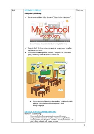5
Inti KEGIATAN LITERASI
Mengamati (observing)
 Guru menampilkan video tentang “things in the classroom”
 Peserta didik diminta untuk mengulangi pengucapan kosa kata
pada video tersebut.
 Guru menunjukkan gambar tentang “things in the classroom”
yang terdapat pada buku siswa halaman 60
 Guru mencontohkan pengucapan kosa kata benda pada
gambar tersebut dan meminta peserta didik
mengulanginya.
CRITICAL THINKING (BERPIKIR KRITIS)
Menanya (questioning)
 Guru memberikan kesempatan pada peserta didik untuk
mengidentifikasi sebanyak mungkin pertanyaan yang berkaitan
dengan gambar yang disajikan . contohnya menanyakan makna kata
yang kurang dipahami dari gambar tersebut.
50 menit
 