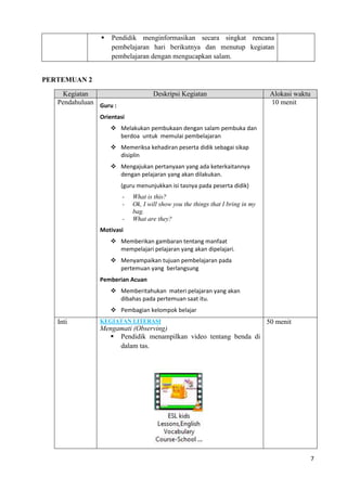 7
 Pendidik menginformasikan secara singkat rencana
pembelajaran hari berikutnya dan menutup kegiatan
pembelajaran dengan mengucapkan salam.
PERTEMUAN 2
Kegiatan Deskripsi Kegiatan Alokasi waktu
Pendahuluan Guru :
Orientasi
 Melakukan pembukaan dengan salam pembuka dan
berdoa untuk memulai pembelajaran
 Memeriksa kehadiran peserta didik sebagai sikap
disiplin
 Mengajukan pertanyaan yang ada keterkaitannya
dengan pelajaran yang akan dilakukan.
(guru menunjukkan isi tasnya pada peserta didik)
- What is this?
- Ok, I will show you the things that I bring in my
bag.
- What are they?
Motivasi
 Memberikan gambaran tentang manfaat
mempelajari pelajaran yang akan dipelajari.
 Menyampaikan tujuan pembelajaran pada
pertemuan yang berlangsung
Pemberian Acuan
 Memberitahukan materi pelajaran yang akan
dibahas pada pertemuan saat itu.
 Pembagian kelompok belajar
10 menit
Inti KEGIATAN LITERASI
Mengamati (Observing)
 Pendidik menampilkan video tentang benda di
dalam tas.
50 menit
 