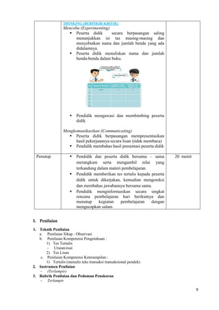 9
THINKING (BERPIKIR KRITIK)
Mencoba (Experimenting)
 Peserta didik secara berpasangan saling
menunjukkan isi tas masing-masing dan
menyebutkan nama dan jumlah benda yang ada
didalamnya.
 Peserta didik menuliskan nama dan jumlah
benda-benda dalam buku.
 Pendidik mengawasi dan membimbing peserta
didik
Mengkomunikasikan (Communicating)
 Peserta didik berpasangan mempresentasikan
hasil pekerjaannya secara lisan (tidak membaca)
 Pendidik membahas hasil presentasi peserta didik
Penutup  Pendidik dan peserta didik bersama – sama
merangkum serta mengambil nilai yang
terkandung dalam materi pembelajaran.
 Pendidik memberikan tes tertulis kepada peserta
didik untuk dikerjakan, kemudian mengoreksi
dan membahas jawabannya bersama sama.
 Pendidik menginformasikan secara singkat
rencana pembelajaran hari berikutnya dan
menutup kegiatan pembelajaran dengan
mengucapkan salam.
20 menit
I. Penilaian
1. Teknik Penilaian
a. Penilaian Sikap : Observasi
b. Penilaian Kompetensi Pengetahuan :
1) Tes Tertulis
- Uraian/esai
2) Tes Lisan
c. Penilaian Kompetensi Keterampilan :
1) Tertulis (menulis teks transaksi transaksional pendek)
2. Instrumen Penilaian
- (Terlampir)
3. Rubrik Penilaian dan Pedoman Penskoran
- Terlampir
 