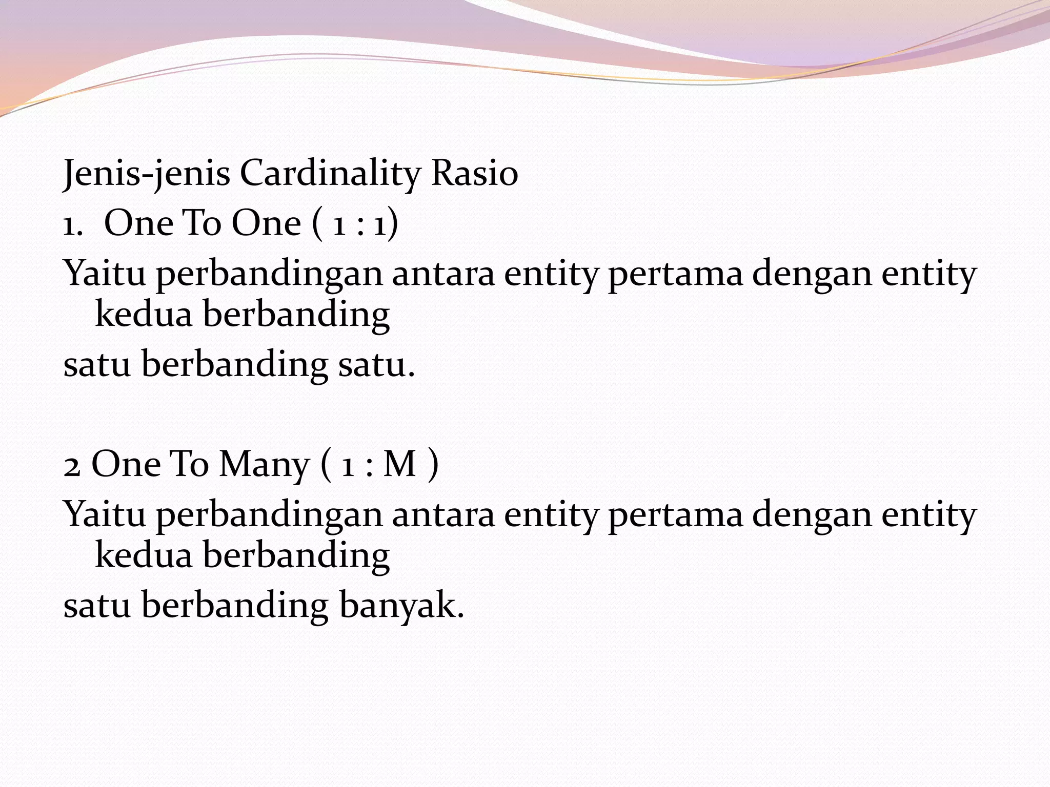 Jenis-jenis Cardinality Rasio
1. One To One ( 1 : 1)
Yaitu perbandingan antara entity pertama dengan entity
   kedua berbanding
satu berbanding satu.

2 One To Many ( 1 : M )
Yaitu perbandingan antara entity pertama dengan entity
  kedua berbanding
satu berbanding banyak.
 