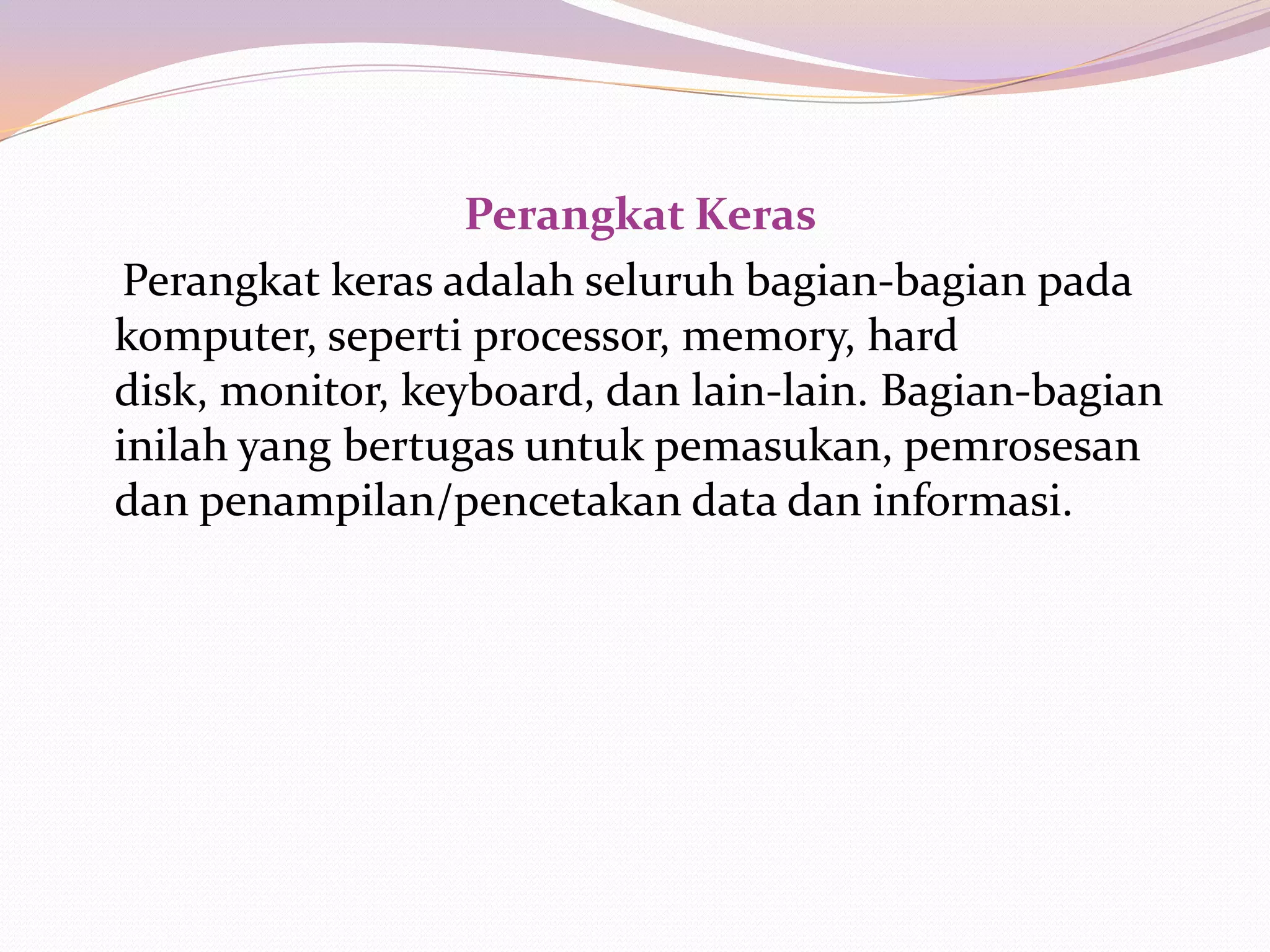 Perangkat Keras
 Perangkat keras adalah seluruh bagian-bagian pada
komputer, seperti processor, memory, hard
disk, monitor, keyboard, dan lain-lain. Bagian-bagian
inilah yang bertugas untuk pemasukan, pemrosesan
dan penampilan/pencetakan data dan informasi.
 