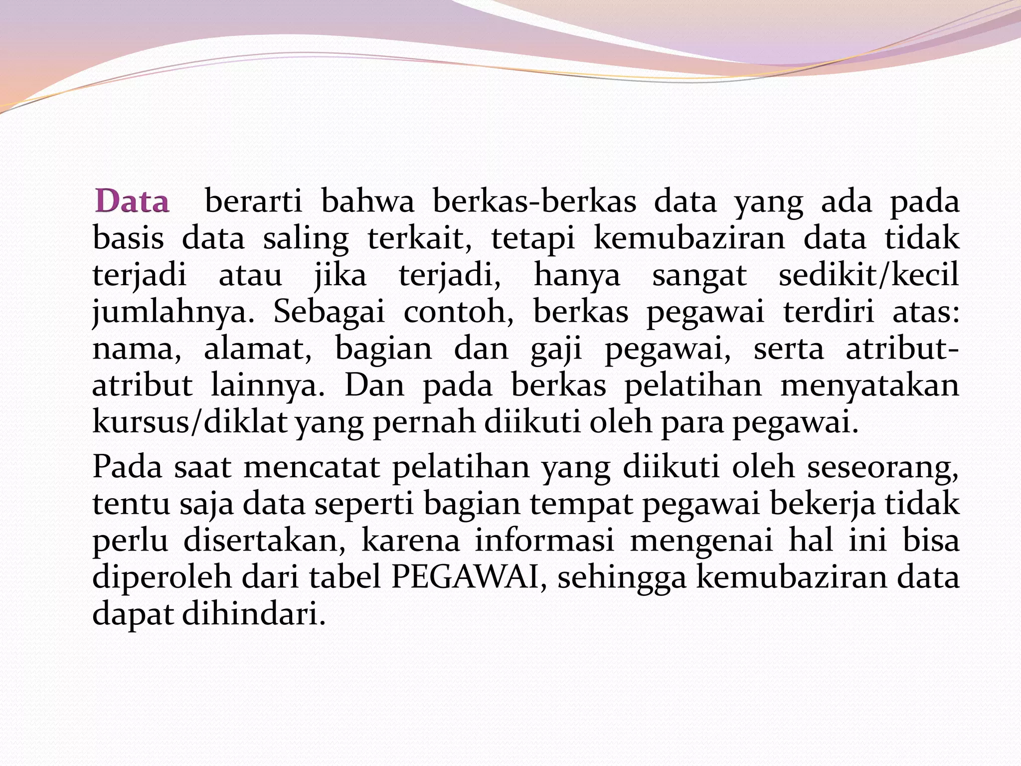 Data berarti bahwa berkas-berkas data yang ada pada
basis data saling terkait, tetapi kemubaziran data tidak
terjadi atau jika terjadi, hanya sangat sedikit/kecil
jumlahnya. Sebagai contoh, berkas pegawai terdiri atas:
nama, alamat, bagian dan gaji pegawai, serta atribut-
atribut lainnya. Dan pada berkas pelatihan menyatakan
kursus/diklat yang pernah diikuti oleh para pegawai.
Pada saat mencatat pelatihan yang diikuti oleh seseorang,
tentu saja data seperti bagian tempat pegawai bekerja tidak
perlu disertakan, karena informasi mengenai hal ini bisa
diperoleh dari tabel PEGAWAI, sehingga kemubaziran data
dapat dihindari.
 