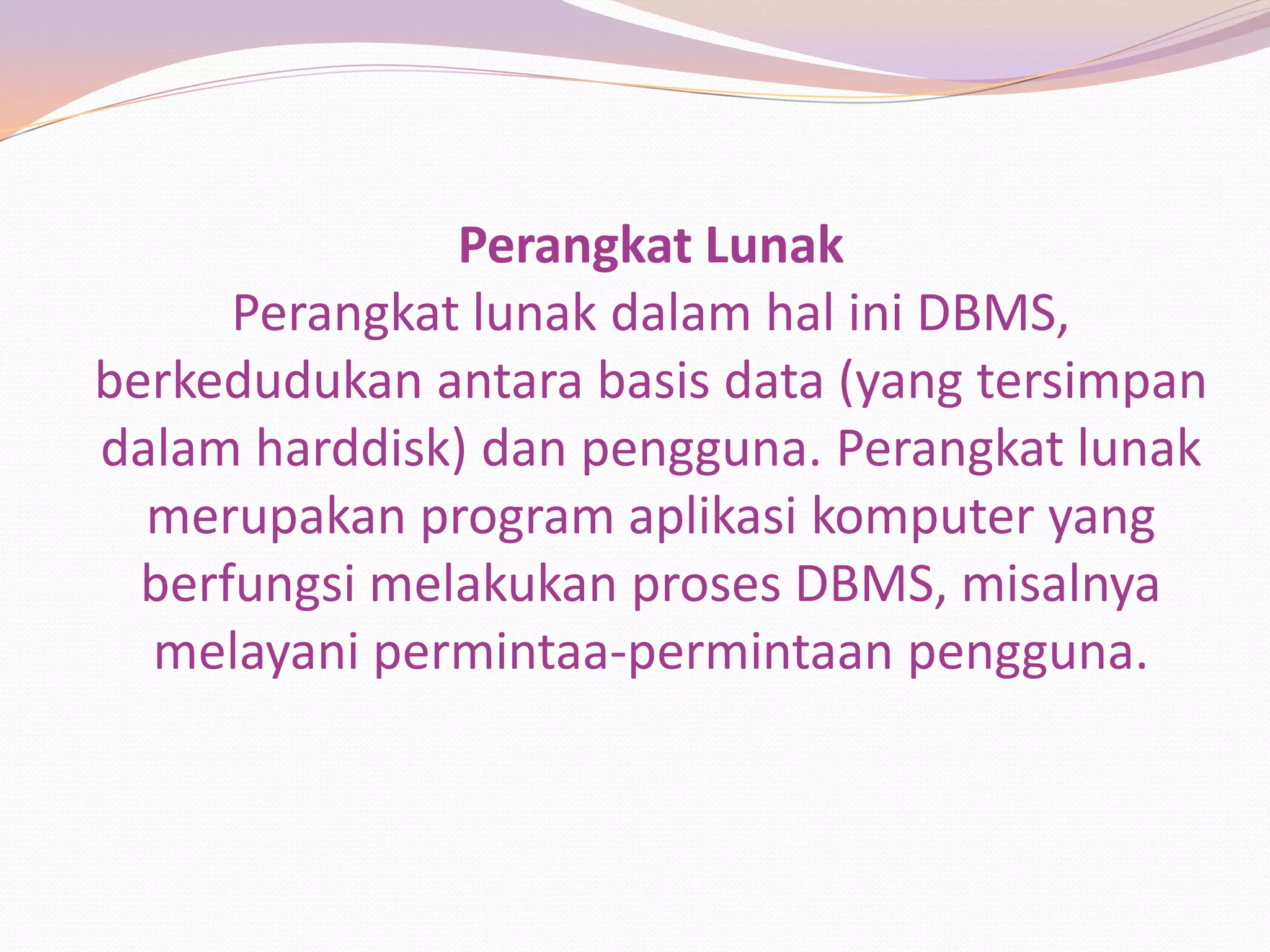 Perangkat Lunak
      Perangkat lunak dalam hal ini DBMS,
berkedudukan antara basis data (yang tersimpan
dalam harddisk) dan pengguna. Perangkat lunak
  merupakan program aplikasi komputer yang
  berfungsi melakukan proses DBMS, misalnya
  melayani permintaa-permintaan pengguna.
 