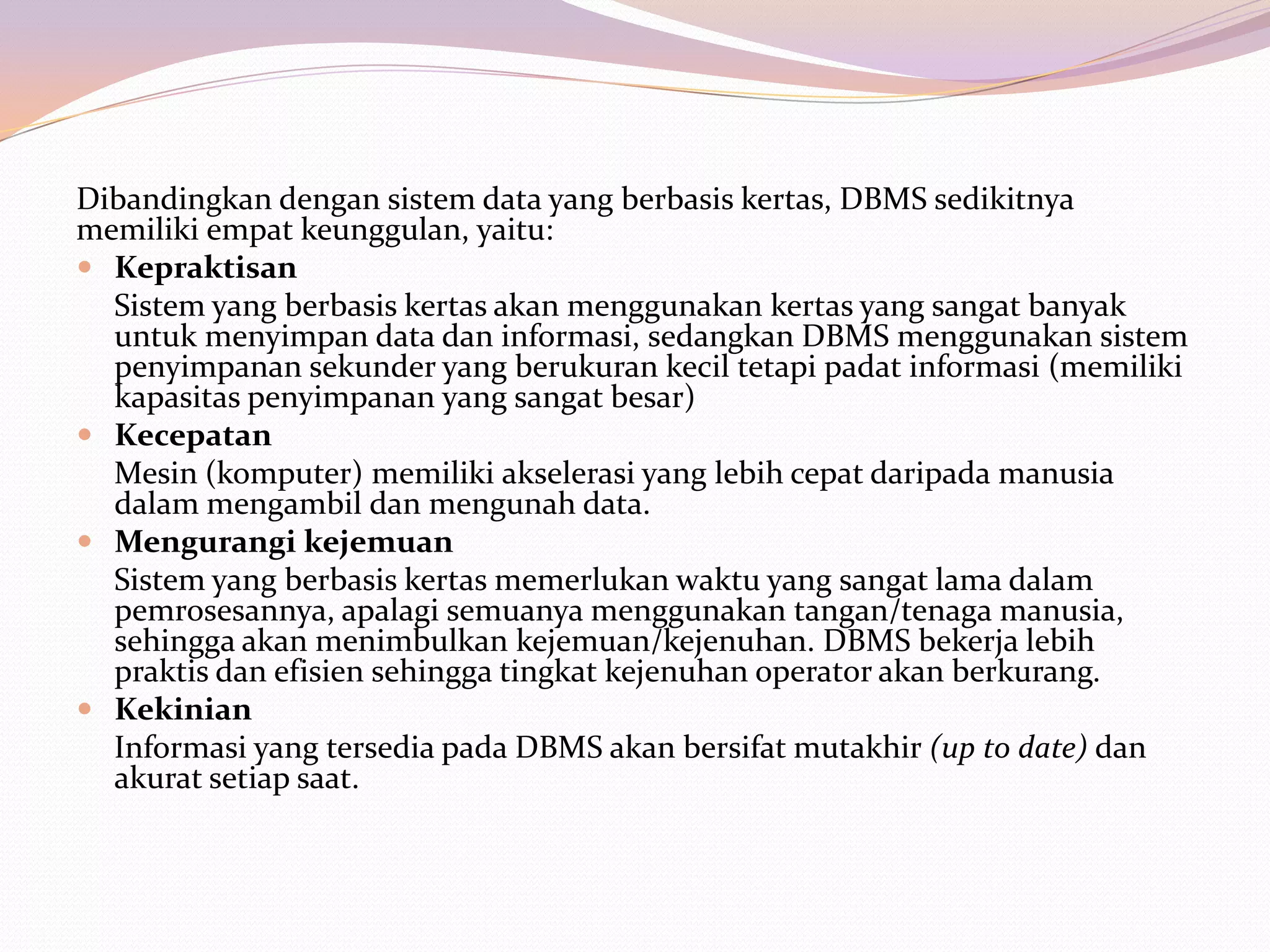 Dibandingkan dengan sistem data yang berbasis kertas, DBMS sedikitnya
memiliki empat keunggulan, yaitu:
 Kepraktisan
  Sistem yang berbasis kertas akan menggunakan kertas yang sangat banyak
  untuk menyimpan data dan informasi, sedangkan DBMS menggunakan sistem
  penyimpanan sekunder yang berukuran kecil tetapi padat informasi (memiliki
  kapasitas penyimpanan yang sangat besar)
 Kecepatan
  Mesin (komputer) memiliki akselerasi yang lebih cepat daripada manusia
  dalam mengambil dan mengunah data.
 Mengurangi kejemuan
  Sistem yang berbasis kertas memerlukan waktu yang sangat lama dalam
  pemrosesannya, apalagi semuanya menggunakan tangan/tenaga manusia,
  sehingga akan menimbulkan kejemuan/kejenuhan. DBMS bekerja lebih
  praktis dan efisien sehingga tingkat kejenuhan operator akan berkurang.
 Kekinian
  Informasi yang tersedia pada DBMS akan bersifat mutakhir (up to date) dan
  akurat setiap saat.
 