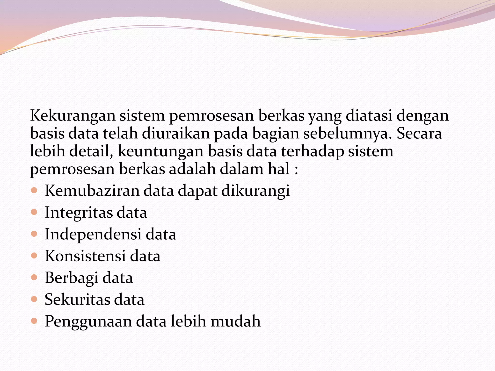 Kekurangan sistem pemrosesan berkas yang diatasi dengan
basis data telah diuraikan pada bagian sebelumnya. Secara
lebih detail, keuntungan basis data terhadap sistem
pemrosesan berkas adalah dalam hal :
 Kemubaziran data dapat dikurangi
 Integritas data
 Independensi data
 Konsistensi data
 Berbagi data
 Sekuritas data
 Penggunaan data lebih mudah
 