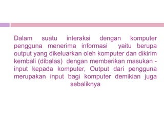 Dalam suatu interaksi dengan komputer
pengguna menerima informasi        yaitu berupa
output yang dikeluarkan oleh komputer dan dikirim
kembali (dibalas) dengan memberikan masukan -
input kepada komputer, Output dari pengguna
merupakan input bagi komputer demikian juga
                   sebaliknya
 
