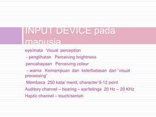 INPUT DEVICE pada
manusia
eye/mata Visual perception
    - penglihatan Perceiving brightness
pencahayaan Perceiving colour
-

-- warna Kemampuan dan keterbatasan dari “visual
processing”
    Membaca 250 kata/ menit, character 9-12 point
Auditory channel – hearing – ear/telinga 20 Hz – 20 KHz
Haptic channel – touch/sentuh
 
