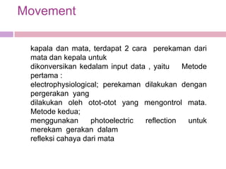 Movement

 kapala dan mata, terdapat 2 cara perekaman dari
 mata dan kepala untuk
 dikonversikan kedalam input data , yaitu   Metode
 pertama :
 electrophysiological; perekaman dilakukan dengan
 pergerakan yang
 dilakukan oleh otot-otot yang mengontrol mata.
 Metode kedua;
 menggunakan       photoelectric reflection  untuk
 merekam gerakan dalam
 refleksi cahaya dari mata
 