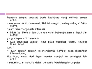 Manusia sangat terbatas pada kapasitas yang mereka punyai
   untuk
memproses suatu informasi. Hal ini sangat penting sebagai faktor
   utama
dalam merancang suatu interaksi.
• Informasi diterima dan dibalas melalui beberapa saluran input dan
   output
yang ada pada diri manusia.
• Ada beberapa saluran input pada manusia; vision, hearing,
   taste, smell,
touch
• Dari saluran saluran ini mempunyai dampak pada rancangan
   interaksi yang
kita buat, mulai dari layar monitor sampai ke perangkat lain
   untuk
mempermudah manusia dalam berkomunikasi dengan computer
 