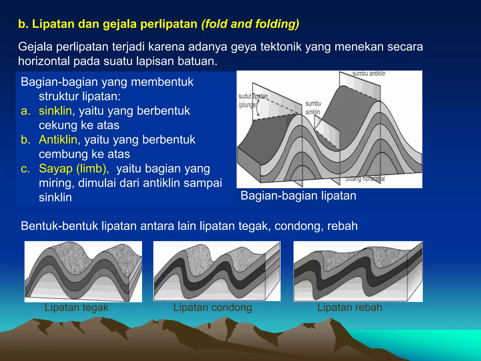 b. Lipatan dan gejala perlipatan (fold and folding)
Gejala perlipatan terjadi karena adanya geya tektonik yang menekan secara
horizontal pada suatu lapisan batuan.
Bagian-bagian yang membentuk
struktur lipatan:
a. sinklin, yaitu yang berbentuk
cekung ke atas
b. Antiklin, yaitu yang berbentuk
cembung ke atas
c. Sayap (limb), yaitu bagian yang
miring, dimulai dari antiklin sampai
sinklin
Bentuk-bentuk lipatan antara lain lipatan tegak, condong, rebah
Bagian-bagian lipatan
Lipatan tegak Lipatan condong Lipatan rebah
 