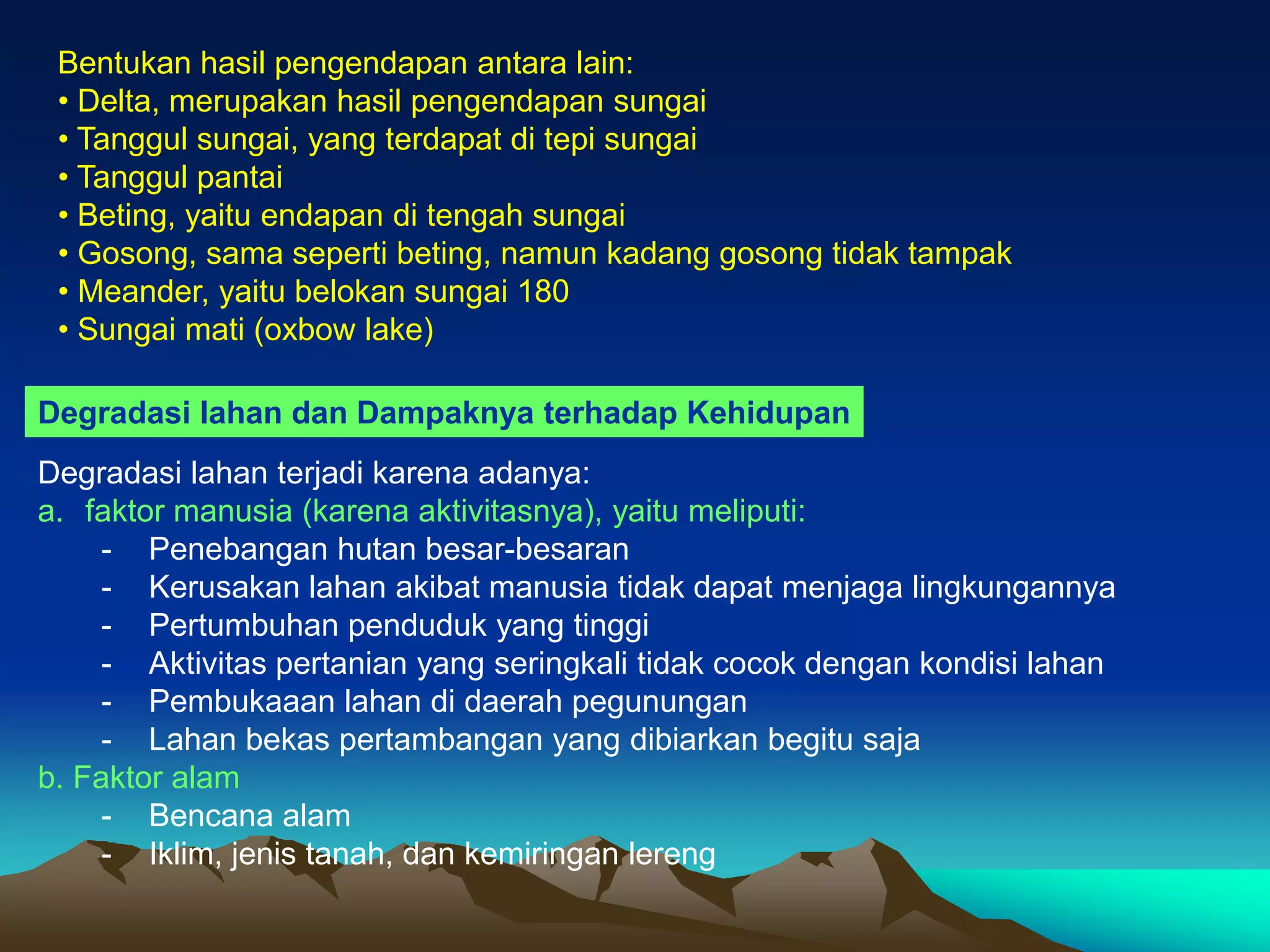 Bentukan hasil pengendapan antara lain:
• Delta, merupakan hasil pengendapan sungai
• Tanggul sungai, yang terdapat di tepi sungai
• Tanggul pantai
• Beting, yaitu endapan di tengah sungai
• Gosong, sama seperti beting, namun kadang gosong tidak tampak
• Meander, yaitu belokan sungai 180
• Sungai mati (oxbow lake)
Degradasi lahan dan Dampaknya terhadap Kehidupan
Degradasi lahan terjadi karena adanya:
a. faktor manusia (karena aktivitasnya), yaitu meliputi:
- Penebangan hutan besar-besaran
- Kerusakan lahan akibat manusia tidak dapat menjaga lingkungannya
- Pertumbuhan penduduk yang tinggi
- Aktivitas pertanian yang seringkali tidak cocok dengan kondisi lahan
- Pembukaaan lahan di daerah pegunungan
- Lahan bekas pertambangan yang dibiarkan begitu saja
b. Faktor alam
- Bencana alam
- Iklim, jenis tanah, dan kemiringan lereng
 