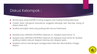 Diskusi Kelompok :
 Bentuk grup yang memiliki 4 orang anggota dari masing-masing kelompok.
 Carilah data mengenai banyaknya anggota keluarga dari tiap-tiap orang di
dalam kelas A/B.
 Buatlah penyajian data yang paling baik menurut kelompok.
 Bukalah buku METODA STATISTIKA halaman 41. Kerjakan Soal nomor 13.
 Bukalah buku METODA STATISTIKA halaman 43. Kerjakan Soal nomor 26. Buatlah
grafiknya dalam sebuah diagram batang dan diagram garis.
 Kerjakan semua soal dengan menggunakan Exel dan dikumpulkan minggu
depan.
 