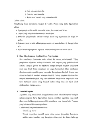 c. Data lain yang tersedia.
d. Operator yang tersedia.
e. Syarat atau kendala yang harus dipenuhi.
Contoh kasus:
Menghitung biaya percakapan telepon di wartel. Proses yang perlu diperhatikan
adalah:
a. Input yang tersedia adalah jam mulai bicara dan jam selesai bicara.
b. Output yang diinginkan adalah biaya percakapan.
c. Data lain yang tersedia adalah besarnya pulsa yang digunakan dan biaya per
pulsa.
d. Operator yang tersedia adalah pengurangan (-), penambahan (+), dan perkalian
(*).
e. Syarat kendala yang harus dipenuhi adalah aturan jarak dan aturan waktu.
2. Buat Algoritma dan Struktur Cara Penyelesaian
Jika masalahnya kompleks, maka dibagi ke dalam modul-modul. Tahap
penyusunan algoritma seringkali dimulai dari langkah yang global terlebih
dahulu. Langkah global ini diperhalus sampai menjadi langkah yang lebih
rinci atau detail. Cara pendekatan ini sangat bermanfaat dalam pembuatan
algoritma untuk masalah yang kompleks. Penghalusan langkah dengan cara
memecah langkah menjadi beberapa langkah. Setiap langkah diuraikan lagi
menjadi beberapa langkah yang lebih ederhana. Penghalusan langkah ini akan
terus berlanjut sampai setiap langkah sudah cukup rinci dan tepat untuk
dilaksanakan oleh pemroses.
3. Menulis Program
Algoritma yang telah dibuat, diterjemahkan dalam bahasa komputer menjadi
sebuah program. Perlu diperhatikan bahwa pemilihan algoritma yang salah
akan menyebabkan program memiliki untuk kerja yang kurang baik. Program
yang baik memiliki standar penilaian:
a. Standar teknik pemecahan masalah
- Teknik Top-Down
Teknik pemecahan masalah yang paling umum digunakan. Prinsipnya
adalah suatu masalah yang kompleks dibagi-bagi ke dalam beberapa
 
