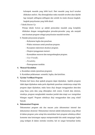 kelompok masalah yang lebih kecil. Dari masalah yang kecil tersebut
dilakukan analisis. Jika dimungkinkan maka masalah tersebut akan dipilah
lagi menjadi subbagian-subbagian dan setelah itu mulai disusun langkah-
langkah penyelesaian yang lebih detail.
- Teknik Bottom-Up
Prinsip teknik bottom up adalah pemecahan masalah yang kompleks
dilakukan dengan menggabungkan prosedur-prosedur yang ada menjadi
satu kesatuan program sebagai penyelesaian masalah tersebut.
b. Standar penyusunan program
- Kebenaran logika dan penulisan.
- Waktu minimum untuk penulisan program.
- Kecepatan maksimum eksekusi program.
- Ekspresi penggunaan memori.
- Kemudahan merawat dan mengembangkan program.
- User Friendly.
- Portability.
- Pemrograman modular.
4. Mencari Kesalahan
a. Kesalahan sintaks (penulisan program).
b. Kesalahan pelaksanaan: semantik, logika, dan ketelitian.
5. Uji dan Verifikasi Program
Pertama kali harus diuji apakah program dapat dijalankan. Apabila program
tidak dapat dijalankan maka perlu diperbaiki penulisan sintaksisnya tetapi bila
program dapat dijalankan, maka harus diuji dengan menggunakan data-data
yang biasa yaitu data yang diharapkan oleh sistem. Contoh data ekstrem,
misalnya, program menghendaki masukan jumlah data tetapi user mengisikan
bilangan negatif. Program sebaiknya diuji menggunakan data yang relatif
banyak.
6. Dokumentasi Program
Dokumentasi program ada dua macam yaitu dokumentasi internal dan
dokumentasi eksternal. Dokumentasi internal adalah dokumentasi yang dibuat
di dalam program yaitu setiap kita menuliskan baris program sebaiknya diberi
komentar atau keterangan supaya mempermudah kita untuk mengingat logika
yang terdapat di dalam instruksi tersebut, hal ini sangat bermanfaat ketika
 