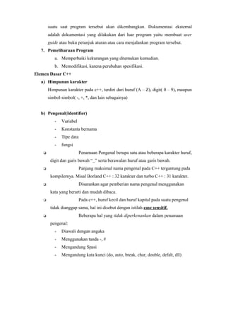 suatu saat program tersebut akan dikembangkan. Dokumentasi eksternal
adalah dokumentasi yang dilakukan dari luar program yaitu membuat user
guide atau buku petunjuk aturan atau cara menjalankan program tersebut.
7. Pemeliharaan Program
a. Memperbaiki kekurangan yang ditemukan kemudian.
b. Memodifikasi, karena perubahan spesifikasi.
Elemen Dasar C++
a) Himpunan karakter
Himpunan karakter pada c++, terdiri dari huruf (A – Z), digit( 0 – 9), maupun
simbol-simbol( -, +, *, dan lain sebagainya)
b) Pengenal(Identifier)
- Variabel
- Konstanta bernama
- Tipe data
- fungsi
 Penamaan Pengenal berupa satu atau beberapa karakter huruf,
digit dan garis bawah “_” serta berawalan huruf atau garis bawah.
 Panjang maksimal nama pengenal pada C++ tergantung pada
kompilernya. Misal Borland C++ : 32 karakter dan turbo C++ : 31 karakter.
 Disarankan agar pemberian nama pengenal menggunakan
kata yang berarti dan mudah dibaca.
 Pada c++, huruf kecil dan huruf kapital pada suatu pengenal
tidak dianggap sama, hal ini disebut dengan istilah case sensitif.
 Beberapa hal yang tidak diperkenankan dalam penamaan
pengenal:
- Diawali dengan angaka
- Menggunakan tanda -, #
- Mengandung Spasi
- Mengandung kata kunci (do, auto, break, char, double, defalt, dll)
 
