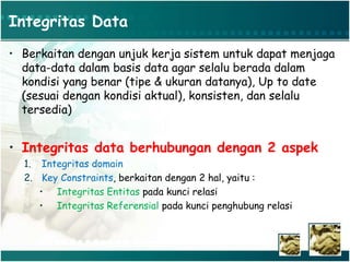 Integritas Data
• Berkaitan dengan unjuk kerja sistem untuk dapat menjaga
data-data dalam basis data agar selalu berada dalam
kondisi yang benar (tipe & ukuran datanya), Up to date
(sesuai dengan kondisi aktual), konsisten, dan selalu
tersedia)
• Integritas data berhubungan dengan 2 aspek
1. Integritas domain
2. Key Constraints, berkaitan dengan 2 hal, yaitu :
• Integritas Entitas pada kunci relasi
• Integritas Referensial pada kunci penghubung relasi
 