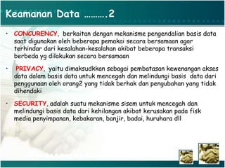 Keamanan Data ……….2
• CONCURENCY, berkaitan dengan mekanisme pengendalian basis data
saat digunakan oleh beberapa pemakai secara bersamaan agar
terhindar dari kesalahan-kesalahan akibat beberapa transaksi
berbeda yg dilakukan secara bersamaan
• PRIVACY, yaitu dimaksudkkan sebagai pembatasan kewenangan akses
data dalam basis data untuk mencegah dan melindungi basis data dari
penggunaan oleh orang2 yang tidak berhak dan pengubahan yang tidak
dihendaki
• SECURITY, adalah suatu mekanisme sisem untuk mencegah dan
melindungi basis data dari kehilangan akibat kerusakan pada fisk
media penyimpanan, kebakaran, banjir, badai, huruhara dll
 