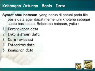 Kekangan /aturan Basis Data
Syarat atau batasan yang harus di patuhi pada file
basis data agar dapat memenuhi krioteria sebagai
suatu basis data. Beberapa batasan, yaitu :
1. Kerangkapan data
2. Inkonsistensi data
3. Data terisolasi
4. Integritas data
5. Keamanan data
 