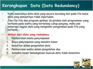 Kerangkapan Data (Data Redundancy)
• Yaitu munculnya data-data yang secara berulang kali pada file basis
data yang semestinya tidak diperlukan.
• Jika file-file dan program aplikasi diciptakan oleh programmer yang
berbeda pada waktu yang berselang cukup panjang, maka ada
beberapa bagian data yang mengalami pengandaan pada file yang
berbeda.
• Akibat dari data yang redudancy
1. Pemborosan media penyimpanan
2. Biaya penyimpanan yang semakin besar
3. Kesulitan dalam pengolahan data
4. Pemborosan waktu dalam pengolahan daa
5. Semakin besar kemungkinan muncuk data tidak konsisten
 