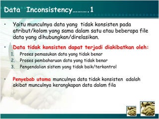 Data Inconsistency……….1
• Yaitu munculnya data yang tidak konsisten pada
atribut/kolom yang sama dalam satu atau beberapa file
data yang dihubungkan/direlasikan.
• Data tidak konsisten dapat terjadi diakibatkan oleh:
1. Proses pemasukan data yang tidak benar
2. Proses pembaharuan data yang tidak benar
3. Pengendalian sistem yang tidak baik/terkontrol
• Penyebab utama munculnya data tidak konsisten adalah
akibat munculnya kerangkapan data dalam fila
 