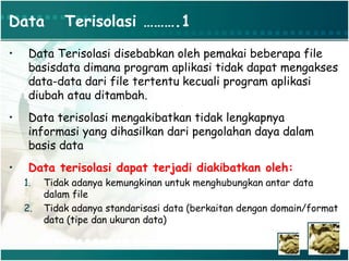Data Terisolasi ……….1
• Data Terisolasi disebabkan oleh pemakai beberapa file
basisdata dimana program aplikasi tidak dapat mengakses
data-data dari file tertentu kecuali program aplikasi
diubah atau ditambah.
• Data terisolasi mengakibatkan tidak lengkapnya
informasi yang dihasilkan dari pengolahan daya dalam
basis data
• Data terisolasi dapat terjadi diakibatkan oleh:
1. Tidak adanya kemungkinan untuk menghubungkan antar data
dalam file
2. Tidak adanya standarisasi data (berkaitan dengan domain/format
data (tipe dan ukuran data)
 