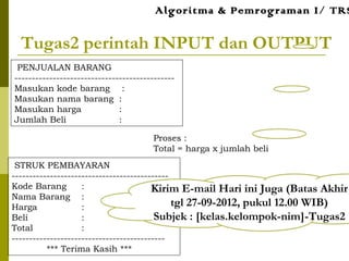 Tugas2 perintah INPUT dan OUTPUT
Proses :
Total = harga x jumlah beli
PENJUALAN BARANG
----------------------------------------------
Masukan kode barang :
Masukan nama barang :
Masukan harga :
Jumlah Beli :
STRUK PEMBAYARAN
---------------------------------------------
Kode Barang :
Nama Barang :
Harga :
Beli :
Total :
--------------------------------------------
*** Terima Kasih ***
Algoritma & Pemrograman I/ TRS
Kirim E-mail Hari ini Juga (Batas Akhir
tgl 27-09-2012, pukul 12.00 WIB)
Subjek : [kelas.kelompok-nim]-Tugas2
 