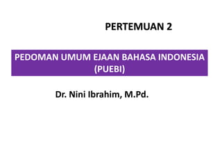 PEDOMAN UMUM EJAAN BAHASA INDONESIA
(PUEBI)
PERTEMUAN 2
Dr. Nini Ibrahim, M.Pd.
 