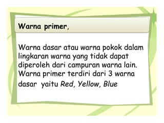 Warna primer,
Warna dasar atau warna pokok dalam
lingkaran warna yang tidak dapat
diperoleh dari campuran warna lain.
Warna primer terdiri dari 3 warna
dasar yaitu Red, Yellow, Blue
 