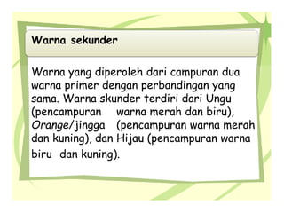 Warna sekunder
Warna yang diperoleh dari campuran dua
warna primer dengan perbandingan yang
sama. Warna skunder terdiri dari Ungu
(pencampuran warna merah dan biru),
Orange/jingga (pencampuran warna merah
dan kuning), dan Hijau (pencampuran warna
biru dan kuning).
 