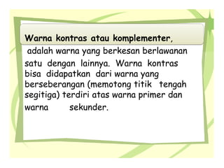 Warna kontras atau komplementer,
adalah warna yang berkesan berlawanan
satu dengan lainnya. Warna kontras
bisa didapatkan dari warna yang
berseberangan (memotong titik tengah
segitiga) terdiri atas warna primer dan
warna sekunder.
 