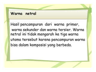 Warna netral
Hasil pencampuran dari warna primer,
warna sekunder dan warna tersier. Warna
netral ini tidak mengarah ke tiga warna
utama tersebut karena pencampuran warna
bisa dalam komposisi yang berbeda.
 
