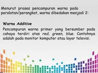 Menurut proses pencampuran warna pada
peralatan/perangkat, warna dibedakan menjadi 2:
Warna Additive
Pencampuran warna primer yang bersumber pada
cahaya terdiri atas red, green, blue. Contohnya
adalah pada monitor komputer atau layar televisi.
 