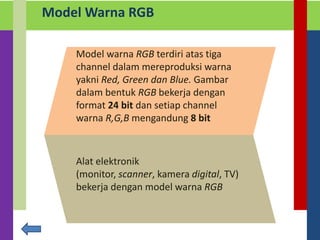 Model Warna RGB
Model warna RGB terdiri atas tiga
channel dalam mereproduksi warna
yakni Red, Green dan Blue. Gambar
dalam bentuk RGB bekerja dengan
format 24 bit dan setiap channel
warna R,G,B mengandung 8 bit
Alat elektronik
(monitor, scanner, kamera digital, TV)
bekerja dengan model warna RGB
 