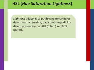 HSL (Hue Saturation Lightness)
Lightness adalah nilai putih yang terkandung
dalam warna tersebut, pada umumnya diukur
dalam presentase dari 0% (hitam) ke 100%
(putih).
 