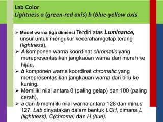 Lab Color
Lightness a (green-red axis) b (blue-yellow axis
 Model warna tiga dimensi Terdiri atas Luminance,
unsur untuk mengukur kecerahan/gelap terang
(lightness),
 A komponen warna koordinat chromatic yang
merepresentasikan jangkauan warna dari merah ke
hijau,
 b komponen warna koordinat chromatic yang
merepresentasikan jangkauan warna dari biru ke
kuning.
 Memiliki nilai antara 0 (paling gelap) dan 100 (paling
cerah),
 a dan b memiliki nilai warna antara 128 dan minus
127. Lab dinyatakan dalam bentuk LCH, dimana L
(lightness), C(chroma) dan H (hue).
 