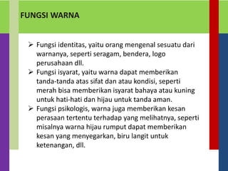 FUNGSI WARNA
 Fungsi identitas, yaitu orang mengenal sesuatu dari
warnanya, seperti seragam, bendera, logo
perusahaan dll.
 Fungsi isyarat, yaitu warna dapat memberikan
tanda-tanda atas sifat dan atau kondisi, seperti
merah bisa memberikan isyarat bahaya atau kuning
untuk hati-hati dan hijau untuk tanda aman.
 Fungsi psikologis, warna juga memberikan kesan
perasaan tertentu terhadap yang melihatnya, seperti
misalnya warna hijau rumput dapat memberikan
kesan yang menyegarkan, biru langit untuk
ketenangan, dll.
 