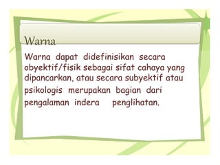 Warna
Warna dapat didefinisikan secara
obyektif/fisik sebagai sifat cahaya yang
dipancarkan, atau secara subyektif atau
psikologis merupakan bagian dari
pengalaman indera penglihatan.
 