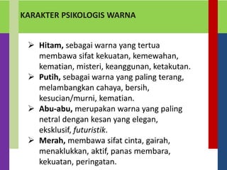 KARAKTER PSIKOLOGIS WARNA
 Hitam, sebagai warna yang tertua
membawa sifat kekuatan, kemewahan,
kematian, misteri, keanggunan, ketakutan.
 Putih, sebagai warna yang paling terang,
melambangkan cahaya, bersih,
kesucian/murni, kematian.
 Abu-abu, merupakan warna yang paling
netral dengan kesan yang elegan,
eksklusif, futuristik.
 Merah, membawa sifat cinta, gairah,
menaklukkan, aktif, panas membara,
kekuatan, peringatan.
 