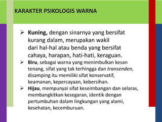 KARAKTER PSIKOLOGIS WARNA
 Kuning, dengan sinarnya yang bersifat
kurang dalam, merupakan wakil
dari hal-hal atau benda yang bersifat
cahaya, harapan, hati-hati, keraguan.
 Biru, sebagai warna yang menimbulkan kesan
tenang, sifat yang tak terhingga dan transenden,
disamping itu memiliki sifat konservatif,
keamanan, kepercayaan, kebersihan.
 Hijau, mempunyai sifat keseimbangan dan selaras,
membangkitkan kesegaran, identik dengan
pertumbuhan dalam lingkungan yang alami,
kesehatan, kecemburuan.
 